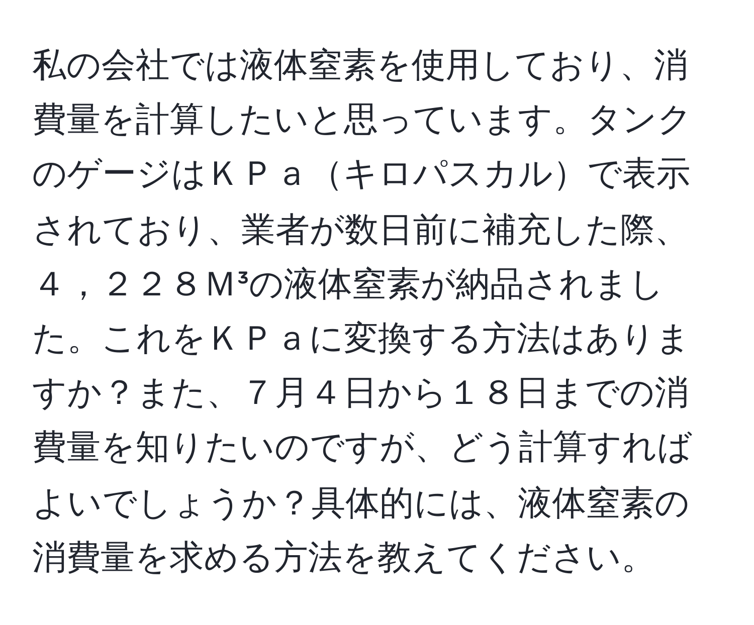 私の会社では液体窒素を使用しており、消費量を計算したいと思っています。タンクのゲージはＫＰａキロパスカルで表示されており、業者が数日前に補充した際、４，２２８Ｍ³の液体窒素が納品されました。これをＫＰａに変換する方法はありますか？また、７月４日から１８日までの消費量を知りたいのですが、どう計算すればよいでしょうか？具体的には、液体窒素の消費量を求める方法を教えてください。