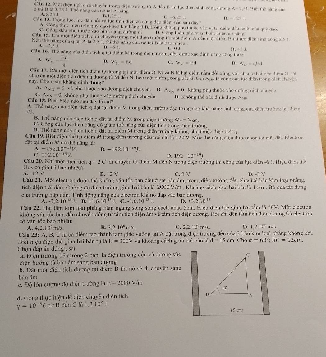 Một điện tích q di chuyển trong điện trường từ A đến B thì lực điện sinh công dương A=2,5J Biết thế năng của
q tại B là 3,75 J. Thể năng của nó tại A bằng
A ,6,25J B.1,25 J. C. -6,25 J. D. -1,25 J.
Câu 13. Trọng lực, lực đàn hồi và lực tĩnh điện có cùng đặc điểm nào sau đây?
A. Công thực hiện trên quỹ đạo khép kín bằng 0.B. Công không phụ thuộc vào vị trí điểm đầu, cuối của quỹ đạo.
C. Công đều phụ thuộc vào hình dạng đường di D. Công luôn gây ra sự biển thiên cơ năng
Câu 15. Khi một điện tích q di chuyển trong một điện trường từ một điểm A đến một điểm B thì lực điện sinh công 2.5 J.
Nều thể năng của q tại A là 2,5 J, thì thể năng của nó tại B là bao nhiều .
A. -2,5J. B. ~5 J. C. 0 J. D. +5J.
Câu 16. Thể năng của điện tích q tại điểm M trong điện trường đều được xác định bằng công thức:
A. W_M= Ed/q 
B. W_N1=Ed C. W_M=Ed D. W_M=qEd
Câu 17. Đặt một điện tích điểm Q dương tại một điểm O. M và N là hại điểm nằm đối xứng với nhau ở hai bên điểm O. Di
chuyển một điện tích điểm q dương từ M đến N theo một đường cong bắt kì. Gọi Ams là công của lực điện trong dịch chuyên
này. Chọn câu khăng định đúng?
A. A_MN=0 và phụ thuộc vào đường dịch chuyển. B. A_MN!= 0 , không phụ thuộc vào đường dịch chuyển
C. A_MN=0 v, không phụ thuộc vào đường dịch chuyên. D. Không thể xác định được Amn.
Câu 18. Phát biểu nào sau đây là sai?
A. Thể năng của điện tích q đặt tại điểm M trong điện trường đặc trưng cho khả năng sinh công của điện trường tại điểm
đó.
B. Thể năng của điện tích q đặt tại điểm M trong điện trường W_M=V_Mq.
C. Công của lực điện bằng độ giảm thế năng của điện tích trong điện trường.
D. Thể năng của điện tích q đặt tại điểm M trong điện trường không phụ thuộc điện tích q.
Câu 19. Biết điện thế tại điểm M trong điện trường đều trái đất là 120 V. Mốc thế năng điện được chọn tại mặt đất. Electron
đặt tại điểm M có thể năng là:
A. -192.10^(-19)V. B. -192.10^(-19)J.
C. 192.10^(-19)V. D. 192· 10^(-19)J
Câu 20. Khi một điện tích q=2C di chuyển từ điểm M đến N trong điện trường thì công của lực điện -6 J. Hiệu điện thể
Unn có giá trị bao nhiêu?
A. -12 V B. 12 V C. 3 V D. -3 V
Câu 21. Một electron được thả không vận tốc ban đầu ở sát bản âm, trong điện trường đều giữa hai bản kim loại phăng,
tích điện trái đấu. Cường độ điện trường giữa hai bản là 2000 V/m . Khoảng cách giữa hai bản là 1 cm . Bỏ qua tác dụng
của trường hấp dẫn. Tính động năng của electron khi nó đập vào bản dương.
A. -3,2.10^(-18)J. B. +1,6.10^(-18)J. C. -1,6.10^(-18)J. D. +3,2.10^(-18)
Câu 22. Hai tấm kim loại phẳng nằm ngang song song cách nhau 5cm. Hiệu điện thế giữa hai tấm là 50V. Một electron
không vận tốc ban đầu chuyển động từ tấm tích điện âm về tấm tích điện dương. Hỏi khi đến tấm tích điện dương thì electron
có vận tốc bao nhiêu:
A. 4,2.10^6m/s. B. 3,2.10^6m/s. C. 2,2.10^6m/s. D. 1,2.10^6m/s.
Câu 23: A, B, C là ba điểm tạo thành tam giác vuông tại A đặt trong điện trường đều của 2 bản kim loại phẳng không khí.
Biết hiệu điện thế giữa hai bản tụ là U=300V và khoảng cách giữa hai bản là d=15cm. Cho alpha =60°;BC=12cm.
Chọn đáp án đúng , sai
a. Điện trường bên trong 2 bản là điện trường đều và đường sức
điện hướng từ bản âm sang bản dương
b. Đặt một điện tích dương tại điểm B thì nó sẽ di chuyền sang
bān âm
c. Độ lớn cường độ điện trường là E=2000V/m
d. Công thực hiện đề dịch chuyên điện tích
q=10^(-9)C từ B đến C là 1,2.10^(-5)J
15 cm