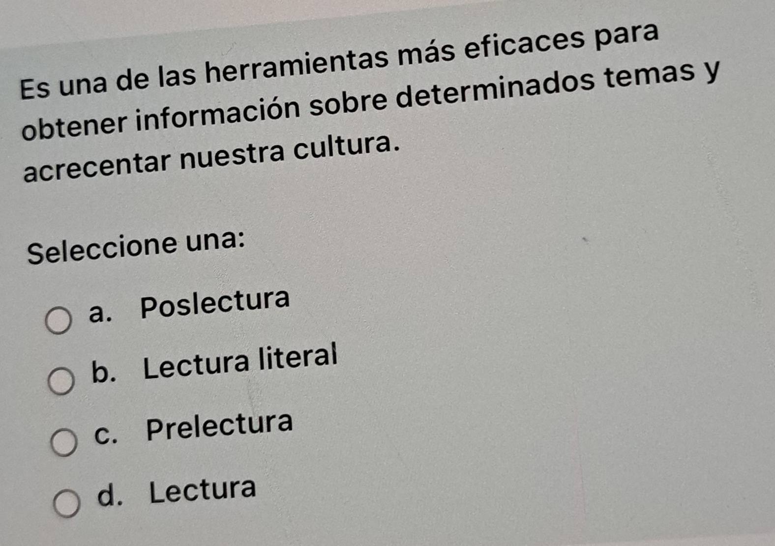 Es una de las herramientas más eficaces para
obtener información sobre determinados temas y
acrecentar nuestra cultura.
Seleccione una:
a. Poslectura
b. Lectura literal
c. Prelectura
d. Lectura