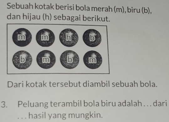 Sebuah kotak berisi bola merah (m), biru (b), 
dan hijau (h) sebagai berikut. 
Dari kotak tersebut diambil sebuah bola. 
3. Peluang terambil bola biru adalah . . . dari 
. . . hasil yang mungkin.