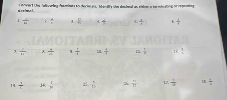 Convert the following fractions to decimals. Identify the decimal as either a terminating or repeating 
decimal. 
1.  3/10  2.  4/5  3.  12/25  4.  2/3  5.  3/4  6.  3/8 
7.  7/15  8.  9/25  9.  7/8  10.  4/9  11.  1/9  12. 2/5 
13.  3/5  14.  7/10  15.  4/15  16.  11/12  17.  5/16  18.  4/6 