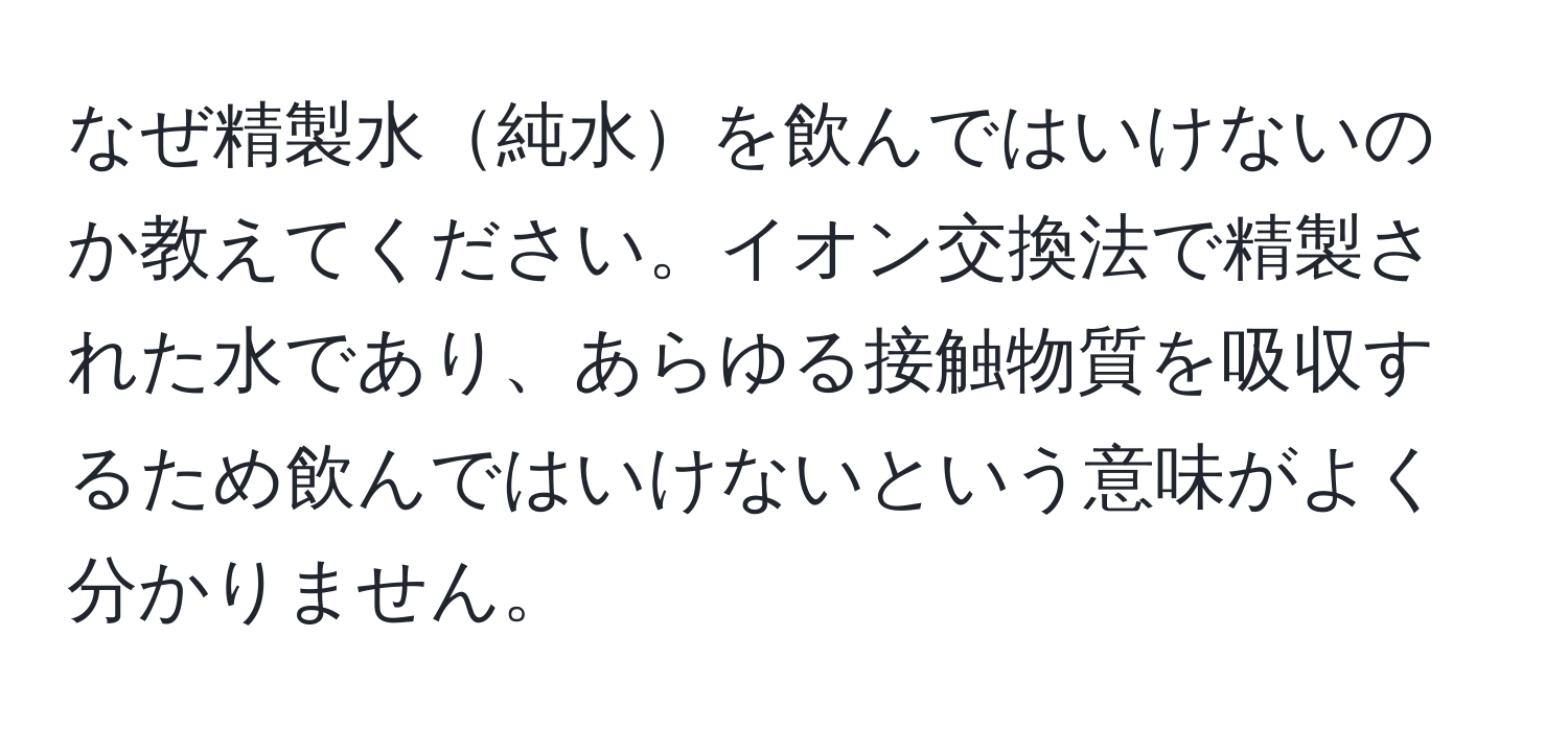 なぜ精製水純水を飲んではいけないのか教えてください。イオン交換法で精製された水であり、あらゆる接触物質を吸収するため飲んではいけないという意味がよく分かりません。