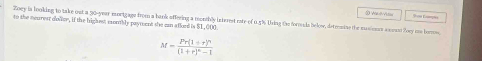 ◎ Watch Vidao Shem Examples 
Zoey is looking to take out a 30-year mortgage from a bank offering a monthly interest rate of 0.5% Using the formula below, determine the maximum amount Zoey can borrow, 
to the nearest dollur, if the highest monthly payment she can afford is $1, 000.
M=frac Pr(1+r)^n(1+r)^n-1