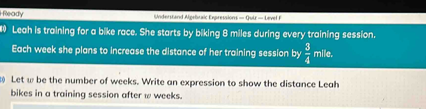 Ready Understand Algebraic Expressions — Quiz — Level F 
Leah is training for a bike race. She starts by biking 8 miles during every training session. 
Each week she plans to increase the distance of her training session by  3/4 mile. 
Let ω be the number of weeks. Write an expression to show the distance Leah 
bikes in a training session after ω weeks.