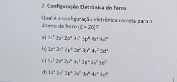 2- Configuração Eletrônica do Ferro
Qual é a configuração eletrônica correta para o
átomo de ferro (Z=26) ?
a) 1s^22s^22p^63s^23p^64s^23d^6
b) 1s^22s^22p^63s^23p^64s^23d^4
c) 1s^22s^22p^63s^23p^64s^13d^7
d) 1s^22s^22p^63s^23p^64s^23d^6