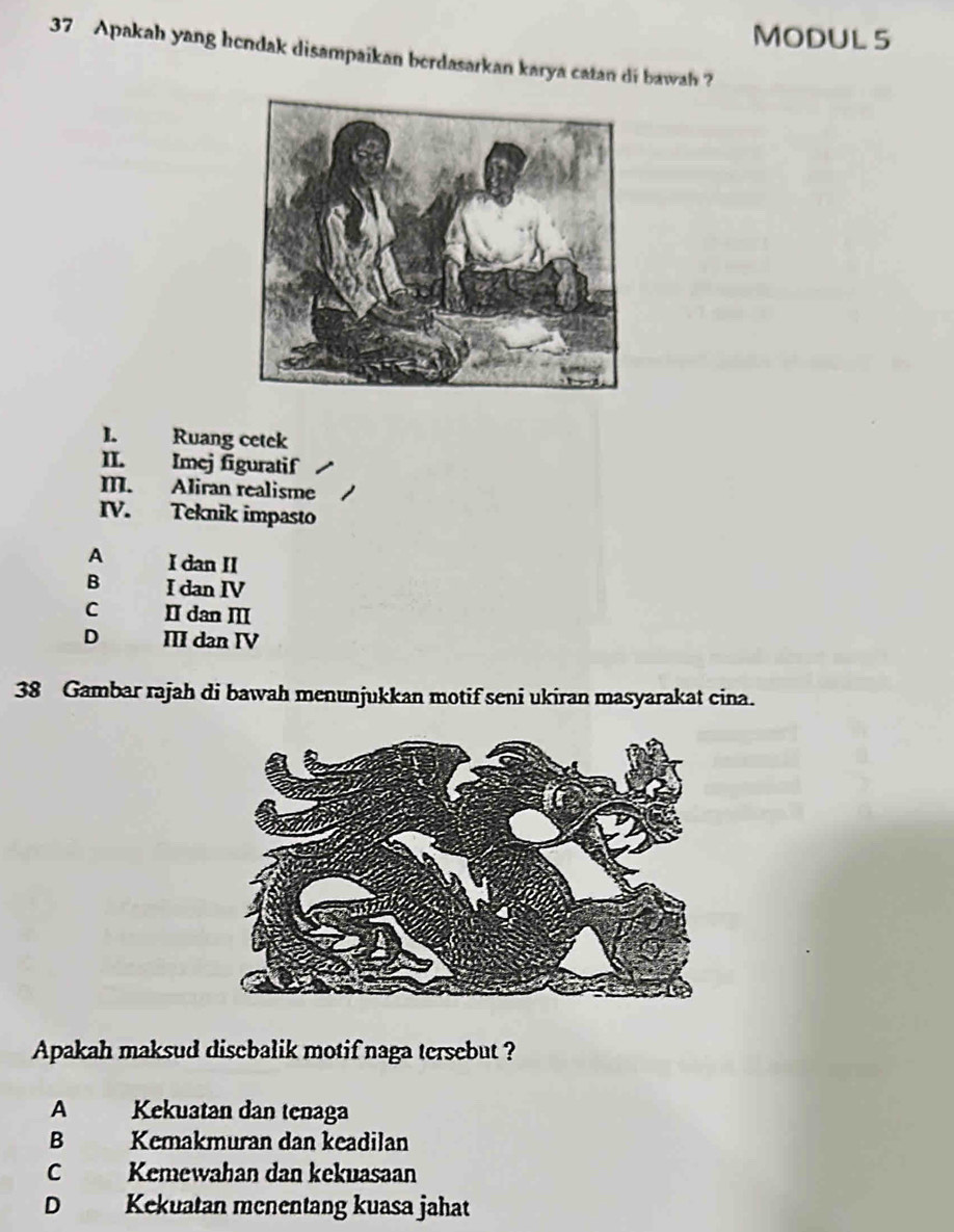 MODUL 5
37 Apakah yang hendak disampaikan berdasarkan karya catan di bawah ?
I. Ruang cetek
II. Imej figuratif
I. Aliran realisme
IV. Teknik impasto
A I dan II
B I dan IV
C II dan I
D III dan IV
38 Gambar rajah di bawah menunjukkan motif seni ukiran masyarakat cina.
Apakah maksud disebalik motif naga tersebut ?
A Kekuatan dan tenaga
B Kemakmuran dan keadilan
C Kemewahan dan kekuasaan
D Kekuatan menentang kuasa jahat