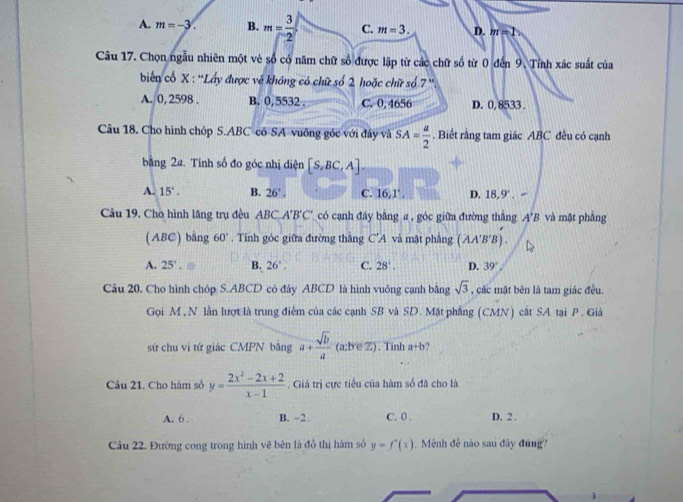 A. m=-3. B. m= 3/2  C. m=3. D. m=1
Câu 17. Chọn ngẫu nhiên một vẻ số có năm chữ số được lập từ các chữ số từ 0 đến 9. Tỉnh xác suất của
biển cổ X : ''Lấy được vẻ không có chữ số 2 hoặc chữ số 7''
A. 0, 2598 . B. 0, 5532 . C. 0.4656 D. 0, 8533 .
Câu 18. Cho hình chóp S.ABC cô SA vuông góc với đây và SA= a/2 . Biết rằng tam giác ABC đều có cạnh
bằng 2a. Tính số đo góc nhị diện [S,BC,A].
A. 15°. B. 26°. C. 16,1°. D. 18,9°.
Câu 19. Cho hình lăng trụ đều ABC A'B'C có cạnh đáy bằng a, góc giữa đường thắng A'B và mặt phầng
(ABC) bằng 60°. Tính góc giữa đường thắng C'A và mật phàng (AA'B'B).
A. 25°. B. 26°. C. 28°. D. 39°,
Câu 20. Cho hình chóp S.ABCD có đây ABCD là hình vuông cạnh bằng sqrt(3) , các mặt bên là tam giác đều.
Gọi M ,N lằn lượt là trung điểm của các cạnh SB và SD. Mặt phẳng (CMN) cắt SA tại P. Giả
sứ chu vi tứ giác CMPN bằng a+ sqrt(b)/a  (a;b c° , Tính a+b
Câu 21. Cho hàm số y= (2x^2-2x+2)/x-1 . Giá trị cực tiểu của hàm số đã cho là
A. 6 . B. -2 . C. 0 . D. 2 .
Câu 22. Đường cong trong hình vẽ bên là đồ thị hàm số y=f'(x) Mệnh đề nào sau đây đúng?