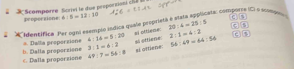 Scomporre Scrivi le due proporzioni che II 
proporzione: 6:5=12:10
cata: comporre (C) o scomp 
as 
as 
Identífica Per ogni esempio indica quale proprieta 
ä. Dalla proporzione 4:16=5:20 si ottiene: 20:4=25:5
3:1=6:2 si ottiene: 2:1=4:2
as 
b. Dalla proporzione 49:7=56:8 si ottiene: 56:49=64:56
c. Dalla proporzione