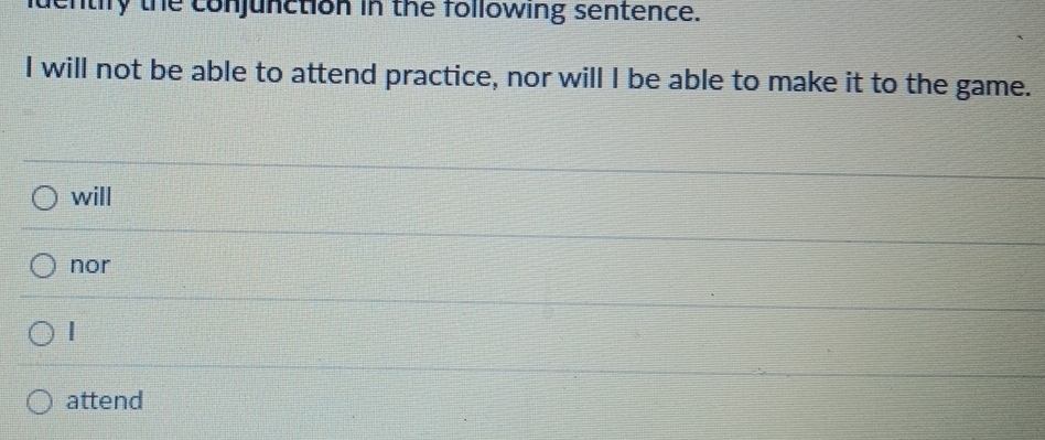 nuentify the conjunction in the following sentence.
I will not be able to attend practice, nor will I be able to make it to the game.
will
nor
|
attend