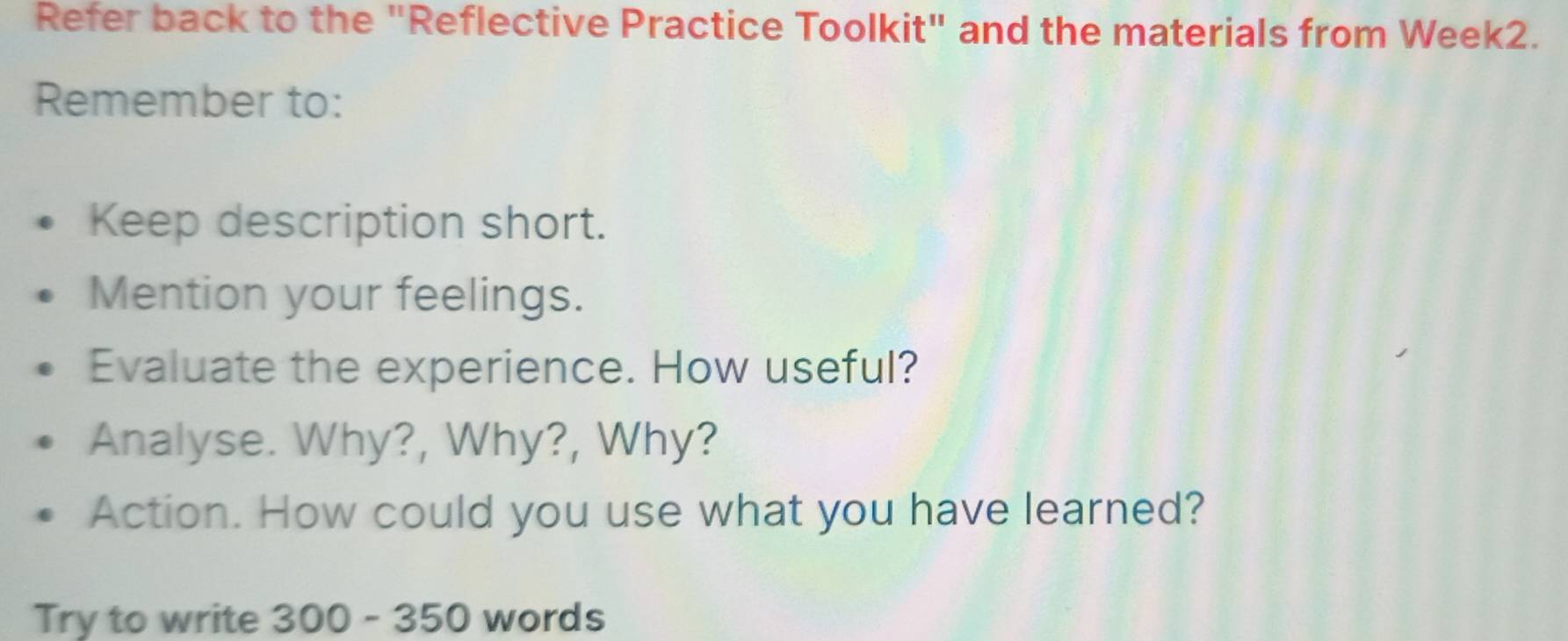 Refer back to the "Reflective Practice Toolkit" and the materials from Week2. 
Remember to: 
Keep description short. 
Mention your feelings. 
Evaluate the experience. How useful? 
Analyse. Why?, Why?, Why? 
Action. How could you use what you have learned? 
Try to write 300 - 350 words