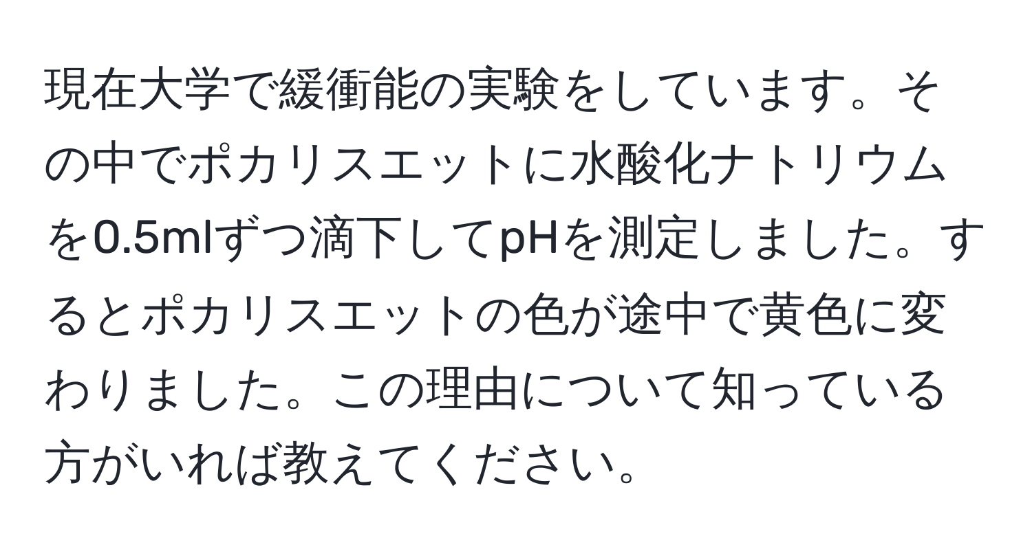 現在大学で緩衝能の実験をしています。その中でポカリスエットに水酸化ナトリウムを0.5mlずつ滴下してpHを測定しました。するとポカリスエットの色が途中で黄色に変わりました。この理由について知っている方がいれば教えてください。