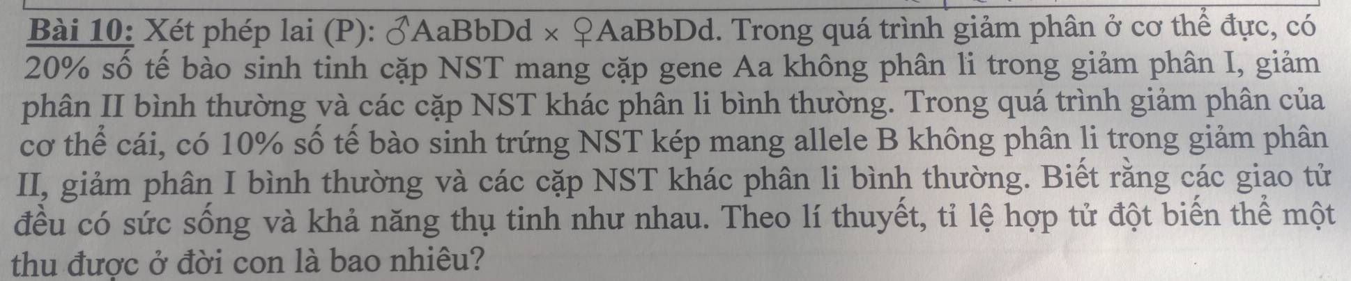 Xét phép lai (P): widehat O *AaBbDd × ♀AaBbDd. Trong quá trình giảm phân ở cơ thể đực, có
20% số tế bào sinh tinh cặp NST mang cặp gene Aa không phân li trong giảm phân I, giảm 
phân II bình thường và các cặp NST khác phân li bình thường. Trong quá trình giảm phân của 
cơ thể cái, có 10% số tế bào sinh trứng NST kép mang allele B không phân li trong giảm phân 
II, giảm phân I bình thường và các cặp NST khác phân li bình thường. Biết rằng các giao tử 
đều có sức sống và khả năng thụ tinh như nhau. Theo lí thuyết, tỉ lệ hợp tử đột biến thể một 
thu được ở đời con là bao nhiêu?