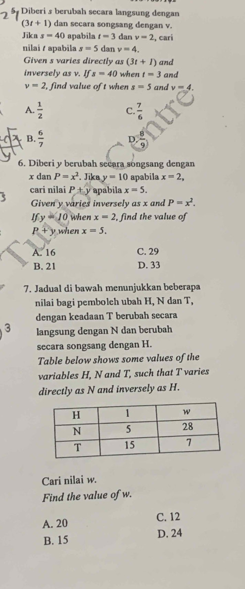 Diberi s berubah secara langsung dengan
(3t+1) dan secara songsang dengan v.
Jika s=40 apabila t=3 dan v=2 , cari
nilai / apabila s=5 dan v=4. 
Given s varies directly as (3t+1) and
inversely as v. If s=40 when t=3 and
v=2 , find value of t when s=5 and v=4.
A.  1/2   7/6 
C.
B.  6/7  D,  8/a 
6. Diberi y berubah secara songsang dengan
x dan P=x^2. Jika y=10 apabila x=2, 
cari nilai P+y apabila x=5. 
Given y varies inversely as x and P=x^2. 
If y=10 when x=2 , find the value of
P+y when x=5.
A. 16 C. 29
B. 21 D. 33
7. Jadual di bawah menunjukkan beberapa
nilai bagi pemboleh ubah H, N dan T,
dengan keadaan T berubah secara
3 langsung dengan N dan berubah
secara songsang dengan H.
Table below shows some values of the
variables H, N and T, such that T varies
directly as N and inversely as H.
Cari nilai w.
Find the value of w.
C. 12
A. 20
D. 24
B. 15