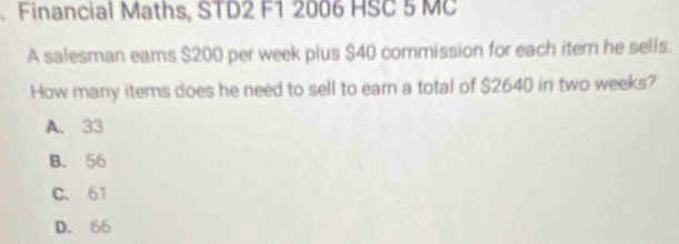 Financial Maths, STD2 F1 2006 HSC 5 MC
A salesman eams $200 per week plus $40 commission for each item he sells.
How many items does he need to sell to earn a total of $2640 in two weeks?
A. 33
B. 56
C. 61
D. 66