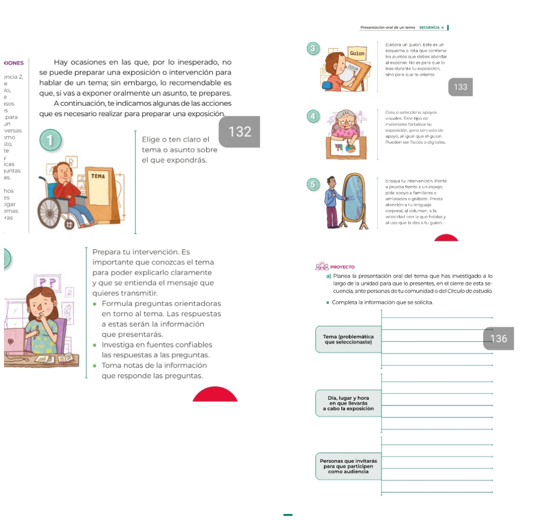 Presentacióa aral de un tema  SECuEN c i   
Elabora un guion. Este es un
3esquema o lista que contiene
los puntos que debes abordar
KIONES Hay ocasiones en las que, por lo inesperado, no all exponer. No es para que lo
ência 2, se puede preparar una exposición o intervención para leas durante tu exposición,
sino para que te oriente 
e hablar de un tema; sin embargo, lo recomendable es
1l0, que, si vas a exponer oralmente un asunto, te prepares.133
B
150S A continuación, te indicamos algunas de las acciones
!S que es necesario realizar para preparar una exposición, visuales. Esté tipo de Crea o selecciona apoyos
para
4
un materiales fortalece tu
versas expasición, pero san solo de
sto,
apoye, al igual que el guion.
)moElige o ten claro el 132 Pueden ser físicos o digitales.
te tema o asunto sobre
icas el que expondrás.
Juntas
as. Ensaya tu intervención. Ponte
5
hos a prueba frente a un espejo,
es pide apoyo a familiares o
:igar amistades o grábate. Presta
corporal, al volumen. a lla
emas velocidad con la que habllas y
ras
all uso que la das a tu guion.
Prepara tu intervención. Es
importante que conozcas el tema
proyecto
para poder explicarlo claramente a) Planea la presentación oral del tema que has investigado a lo
y que se entienda el mensaje que largo de la unidad para que lo presentes, en el cierre de esta se-
quieres transmitir. cuencia, ante personas de tu comunidad o del Círculo de estudio.
Formula preguntas orientadoras Completa la información que se solicita.
en torno al tema. Las respuestas
a estas serán la información
que presentarás. Tema (problemática
Investiga en fuentes confiables que seleccionaste) 136
las respuestas a las preguntas.
Toma notas de la información
que responde las preguntas.
Día, lugar y hora
en que llevarás
a cabo la exposición
Personas que invitarás
para que participen como audiencia