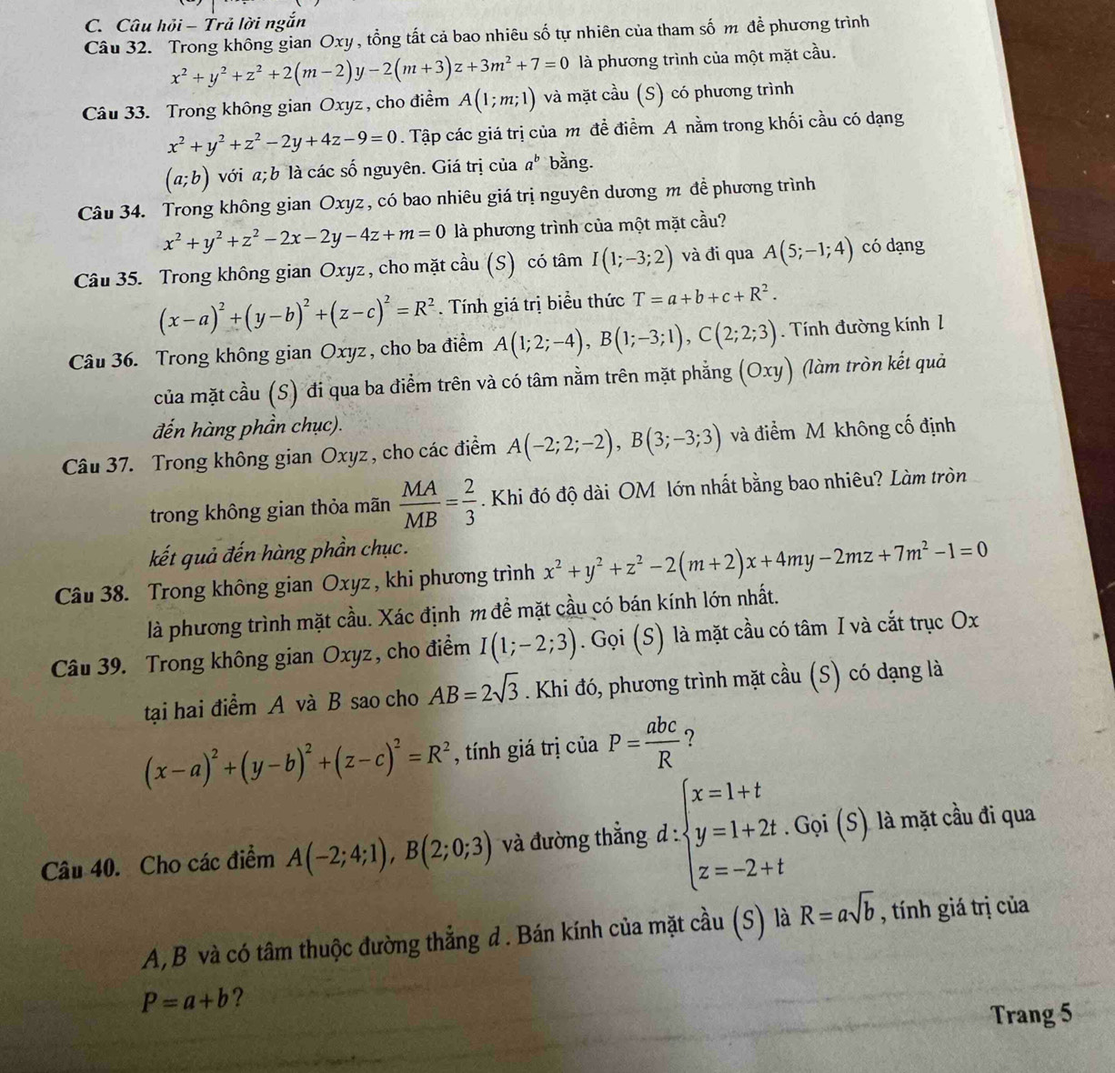 Câu hỏi - Trả lời ngắn
Câu 32. Trong không gian Oxy , tổng tất cả bao nhiêu số tự nhiên của tham số m để phương trình
x^2+y^2+z^2+2(m-2)y-2(m+3)z+3m^2+7=0 là phương trình của một mặt cầu.
Câu 33. Trong không gian Oxyz, cho điểm A(1;m;1) và mặt cầu (S) có phương trình
x^2+y^2+z^2-2y+4z-9=0. Tập các giá trị của m đề điểm A nằm trong khối cầu có dạng
(a;b) với a; b là các số nguyên. Giá trị của a^b bằng.
Câu 34. Trong không gian Oxyz, có bao nhiêu giá trị nguyên dương m đề phương trình
x^2+y^2+z^2-2x-2y-4z+m=0 là phương trình của một mặt cầu?
Câu 35. Trong không gian Oxyz , cho mặt cầu (S) có tâm I(1;-3;2) và đi qua A(5;-1;4) có dạng
(x-a)^2+(y-b)^2+(z-c)^2=R^2. Tính giá trị biểu thức T=a+b+c+R^2.
Câu 36. Trong không gian Oxyz , cho ba điểm A(1;2;-4),B(1;-3;1),C(2;2;3). Tính đường kính 1
của mặt cầu (S) đi qua ba điểm trên và có tâm nằm trên mặt phẳng (Oxy) (làm tròn kết quả
đến hàng phần chục).
Câu 37. Trong không gian Oxyz , cho các điểm A(-2;2;-2),B(3;-3;3) và điểm M không cố định
trong không gian thỏa mãn  MA/MB = 2/3 . Khi đó độ dài OM lớn nhất bằng bao nhiêu? Làm tròn
kết quả đến hàng phần chục.
Câu 38. Trong không gian Oxyz , khi phương trình x^2+y^2+z^2-2(m+2)x+4my-2mz+7m^2-1=0
là phương trình mặt cầu. Xác định m đề mặt cầu có bán kính lớn nhất.
Câu 39. Trong không gian Oxyz, cho điểm I(1;-2;3). Gọi (S) là mặt cầu có tâm I và cắt trục Ox
tại hai điểm A và B sao cho AB=2sqrt(3). Khi đó, phương trình mặt cầu (S) có dạng là
(x-a)^2+(y-b)^2+(z-c)^2=R^2 , tính giá trị của P= abc/R  ?
Câu 40. Cho các điểm A(-2;4;1),B(2;0;3) và đường thẳng d : beginarrayl x=1+t y=1+2t.Goi(S) z=-2+tendarray. là mặt cầu đi qua
A, B và có tâm thuộc đường thẳng d. Bán kính của mặt cầu (S) là R=asqrt(b) , tính giá trị của
P=a+b ?
Trang 5