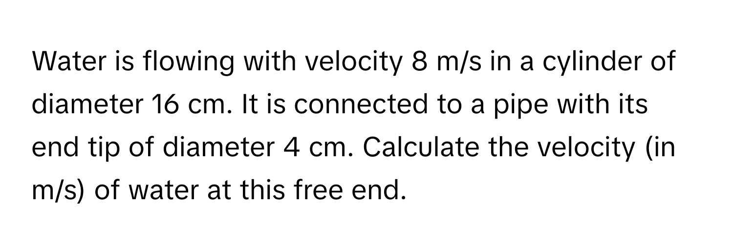 Water is flowing with velocity 8 m/s in a cylinder of diameter 16 cm. It is connected to a pipe with its end tip of diameter 4 cm. Calculate the velocity (in m/s) of water at this free end.