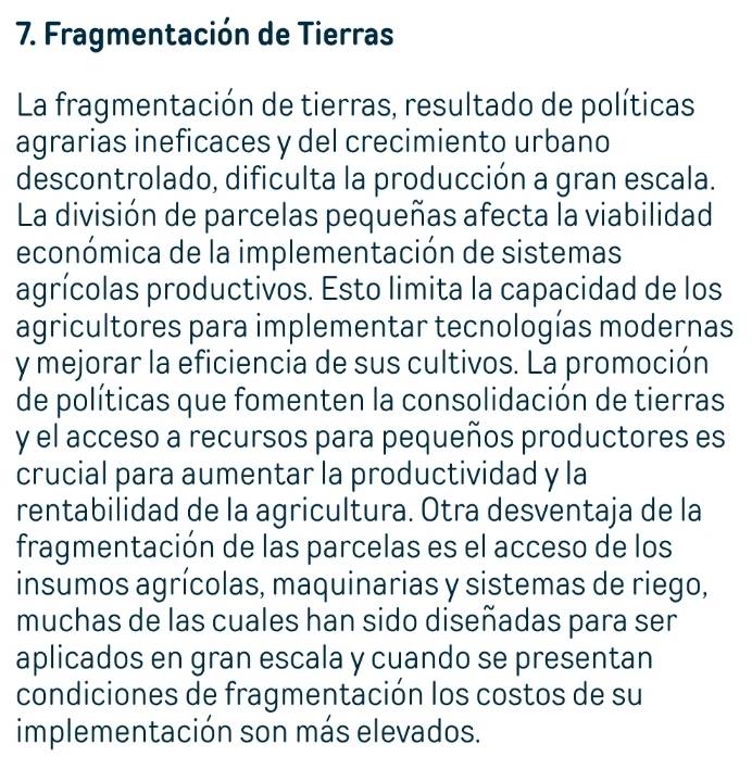 Fragmentación de Tierras 
La fragmentación de tierras, resultado de políticas 
agrarias ineficaces y del crecimiento urbano 
descontrolado, dificulta la producción a gran escala. 
La división de parcelas pequeñas afecta la viabilidad 
económica de la implementación de sistemas 
agrícolas productivos. Esto limita la capacidad de los 
agricultores para implementar tecnologías modernas 
y mejorar la eficiencia de sus cultivos. La promoción 
de políticas que fomenten la consolidación de tierras 
y el acceso a recursos para pequeños productores es 
crucial para aumentar la productividad y la 
rentabilidad de la agricultura. Otra desventaja de la 
fragmentación de las parcelas es el acceso de los 
insumos agrícolas, maquinarias y sistemas de riego, 
muchas de las cuales han sido diseñadas para ser 
aplicados en gran escala y cuando se presentan 
condiciones de fragmentación los costos de su 
implementación son más elevados.