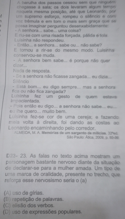 A barulha dos passos cessou sem que ninguém
chegasse à sala; os dois levaram algum tempo
naquela mesma posição, até que Leonardo, por
: um supremo esforço, rompeu o silêncio e com
voz trêmula e em tom o mais sem graça que se
possa imaginar perguntou desenxabidamente:
- A senhora... sabe... uma coisa?
E riu-se com uma risada forçada, pálida e tola.
Luisinha não respondeu.
- Então... a senhora... sabe ou... não sabe?
E tornou a rir-se do mesmo modo. Luisinha
conservou-se muda.
- A senhora bem sabe... é porque não quer
dizer...
Nada de resposta.
- Se a senhora não ficasse zangada... eu dizia...
Silêncio
- Está bom... eu digo sempre... mas a senhora
fica ou não fica zangada?
Luisinha fez um gesto de quem estava
impacientada.
- Pois então eu digo... a senhora não sabe... eu...
eu lhe quero... muito bem.
Luisinha fez-se cor de uma cereja; e fazendo
meia volta à direita, foi dando as costas ao
Leonardo encaminhando pelo corredor.
ALMEIDA, M. A. Memórias de um sargento de milícias. 33° ed.
São Paulo: Ática, 2009, p. 85-86
D23- 23. As falas no texto acima mostram um
personagem bastante nervoso diante da situação
de declarar-se para a mulher amada. Um tipo de
uma marca de oralidade, presente no trecho, que
reforça esse nervosismo seria o (a)
(A) uso de gírias.
(B) repetição de palavras.
(C) elisão dos verbos.
(D) uso de expressões populares.