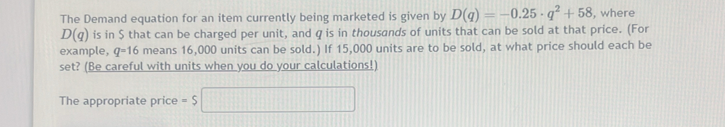 The Demand equation for an item currently being marketed is given by D(q)=-0.25· q^2+58 , where
D(q) is in $ that can be charged per unit, and q is in thousands of units that can be sold at that price. (For 
example, q=16 means 16,000 units can be sold.) If 15,000 units are to be sold, at what price should each be 
set? (Be careful with units when you do your calculations!) 
The appropriate price =$□