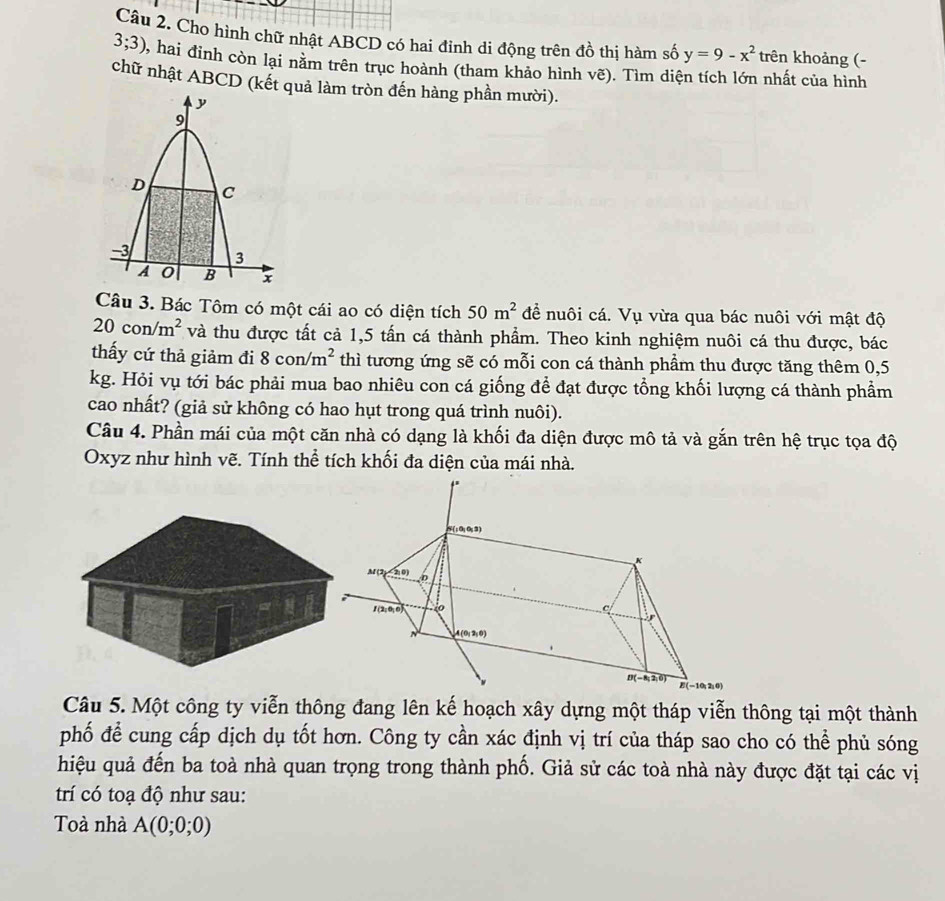 Cho hình chữ nhật ABCD có hai đinh di động trên đồ thị hàm số y=9-x^2 trên khoảng (-
3;3) 2, hai đỉnh còn lại nằm trên trục hoành (tham khảo hình vẽ). Tìm diện tích lớn nhất của hình
chữ nhật ABCD (kết quả làm tròn đến hàng phần mười).
Câu 3. Bác Tôm có một cái ao có diện tích 50m^2 để nuôi cá. Vụ vừa qua bác nuôi với mật độ
20con/m^2 và thu được tất cả 1,5 tấn cá thành phẩm. Theo kinh nghiệm nuôi cá thu được, bác
thấy cứ thả giảm đi 8con/m^2 thì tương ứng sẽ có mỗi con cá thành phầm thu được tăng thêm 0,5
kg. Hỏi vụ tới bác phải mua bao nhiêu con cá giống để đạt được tổng khối lượng cá thành phầm
cao nhất? (giả sử không có hao hụt trong quá trình nuôi).
Câu 4. Phần mái của một căn nhà có dạng là khối đa diện được mô tả và gắn trên hệ trục tọa độ
Oxyz như hình vẽ. Tính thể tích khối đa diện của mái nhà.
Câu 5. Một công ty viễn thông đang lên kế hoạch xây dựng một tháp viễn thông tại một thành
phố để cung cấp dịch dụ tốt hơn. Công ty cần xác định vị trí của tháp sao cho có thể phủ sóng
hiệu quả đến ba toà nhà quan trọng trong thành phố. Giả sử các toà nhà này được đặt tại các vị
trí có toạ độ như sau:
Toà nhà A(0;0;0)