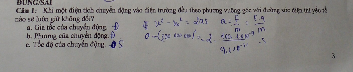 DUNG/SAI
Câu 1: Khi một điện tích chuyển động vào điện trường đều theo phương vuông góc với đường sức điện thì yếu tố
nào sẽ luôn giữ không đổi?
a. Gia tốc của chuyển động.
b. Phương của chuyển động.
c. Tốc độ của chuyển động.
3