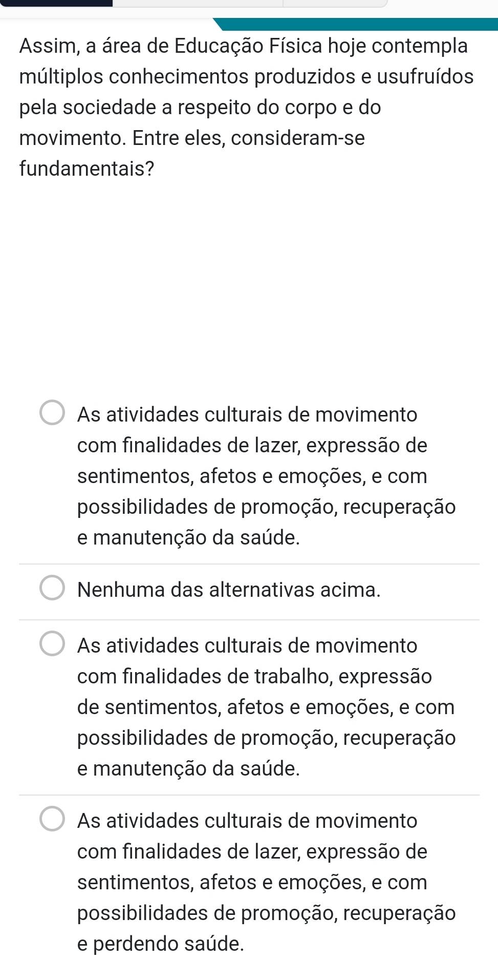 Assim, a área de Educação Física hoje contempla
múltiplos conhecimentos produzidos e usufruídos
pela sociedade a respeito do corpo e do
movimento. Entre eles, consideram-se
fundamentais?
As atividades culturais de movimento
com finalidades de lazer, expressão de
sentimentos, afetos e emoções, e com
possibilidades de promoção, recuperação
e manutenção da saúde.
Nenhuma das alternativas acima.
As atividades culturais de movimento
com finalidades de trabalho, expressão
de sentimentos, afetos e emoções, e com
possibilidades de promoção, recuperação
e manutenção da saúde.
As atividades culturais de movimento
com finalidades de lazer, expressão de
sentimentos, afetos e emoções, e com
possibilidades de promoção, recuperação
e perdendo saúde.