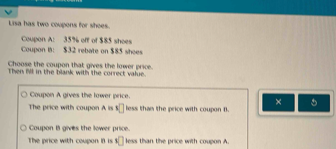 Lisa has two coupons for shoes.
Coupon A: 35% off of $85 shoes
Coupon B: $32 rebate on $85 shoes
Choose the coupon that gives the lower price.
Then fill in the blank with the correct value.
Coupon A gives the lower price.
×
The price with coupon A is $□ less than the price with coupon B.
Coupon B gives the lower price.
The price with coupon B is $□ less than the price with coupon A.