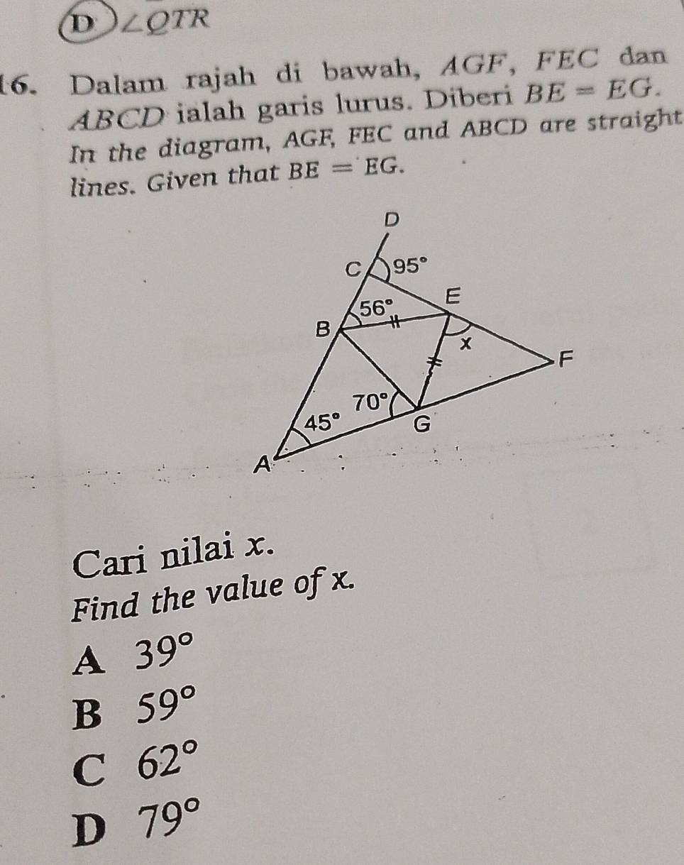 D ∠ QTR
16. Dalam rajah di bawah, AGF, FEC dan
ABCD ialah garis lurus. Diberi BE=EG.
In the diagram, AGF, FEC and ABCD are straight
lines. Given that BE=EG.
Cari nilai x.
Find the value of x.
A 39°
B 59°
C 62°
D 79°