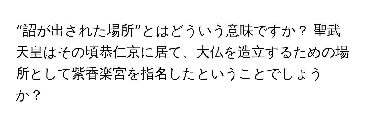 “詔が出された場所”とはどういう意味ですか？ 聖武天皇はその頃恭仁京に居て、大仏を造立するための場所として紫香楽宮を指名したということでしょうか？