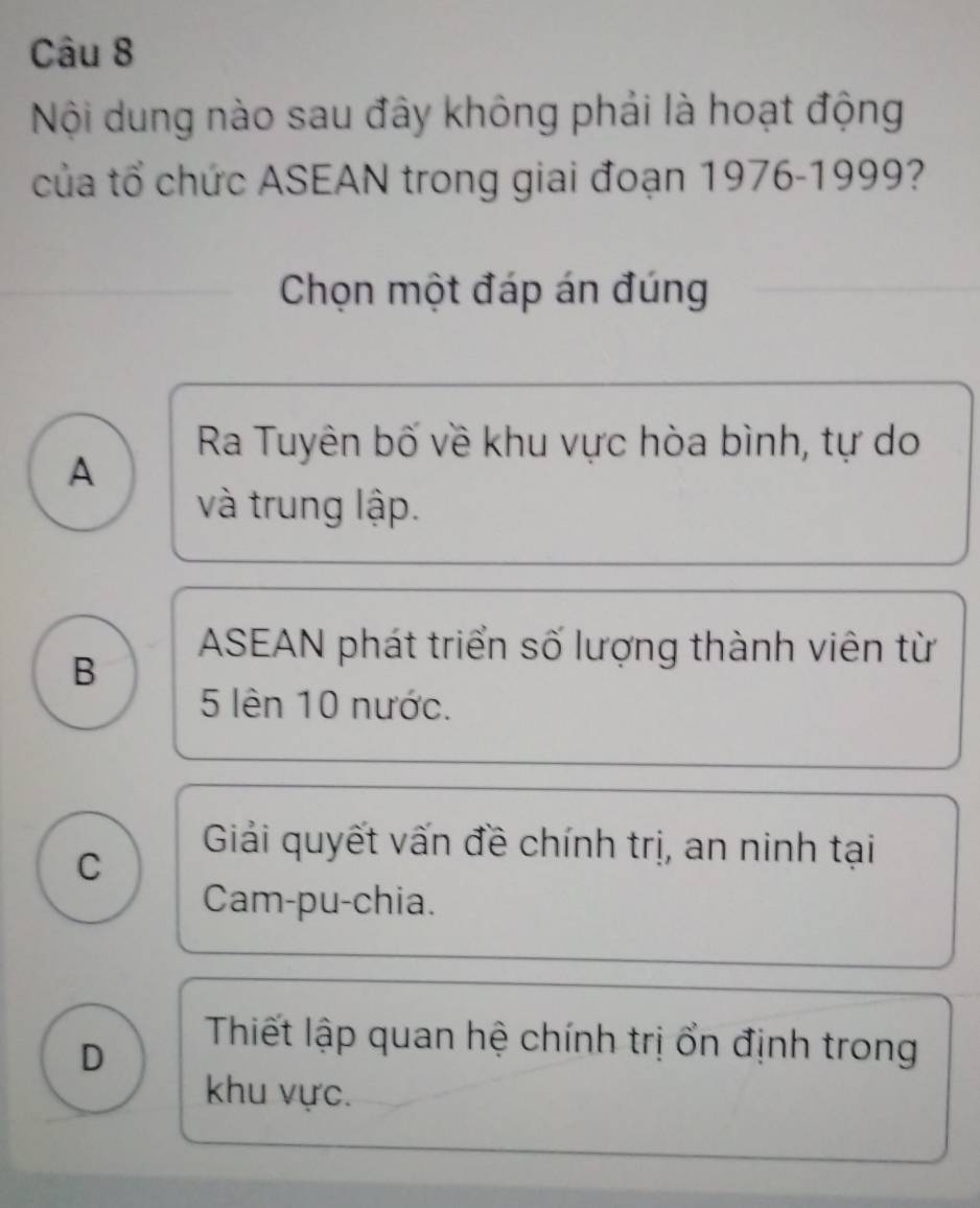 Nội dung nào sau đây không phải là hoạt động
của tổ chức ASEAN trong giai đoạn 1976-1999?
Chọn một đáp án đúng
Ra Tuyên bố về khu vực hòa bình, tự do
A
và trung lập.
B
ASEAN phát triển số lượng thành viên từ
5 lên 10 nước.
C
Giải quyết vấn đề chính trị, an ninh tại
Cam-pu-chia.
D
Thiết lập quan hệ chính trị ổn định trong
khu vực.