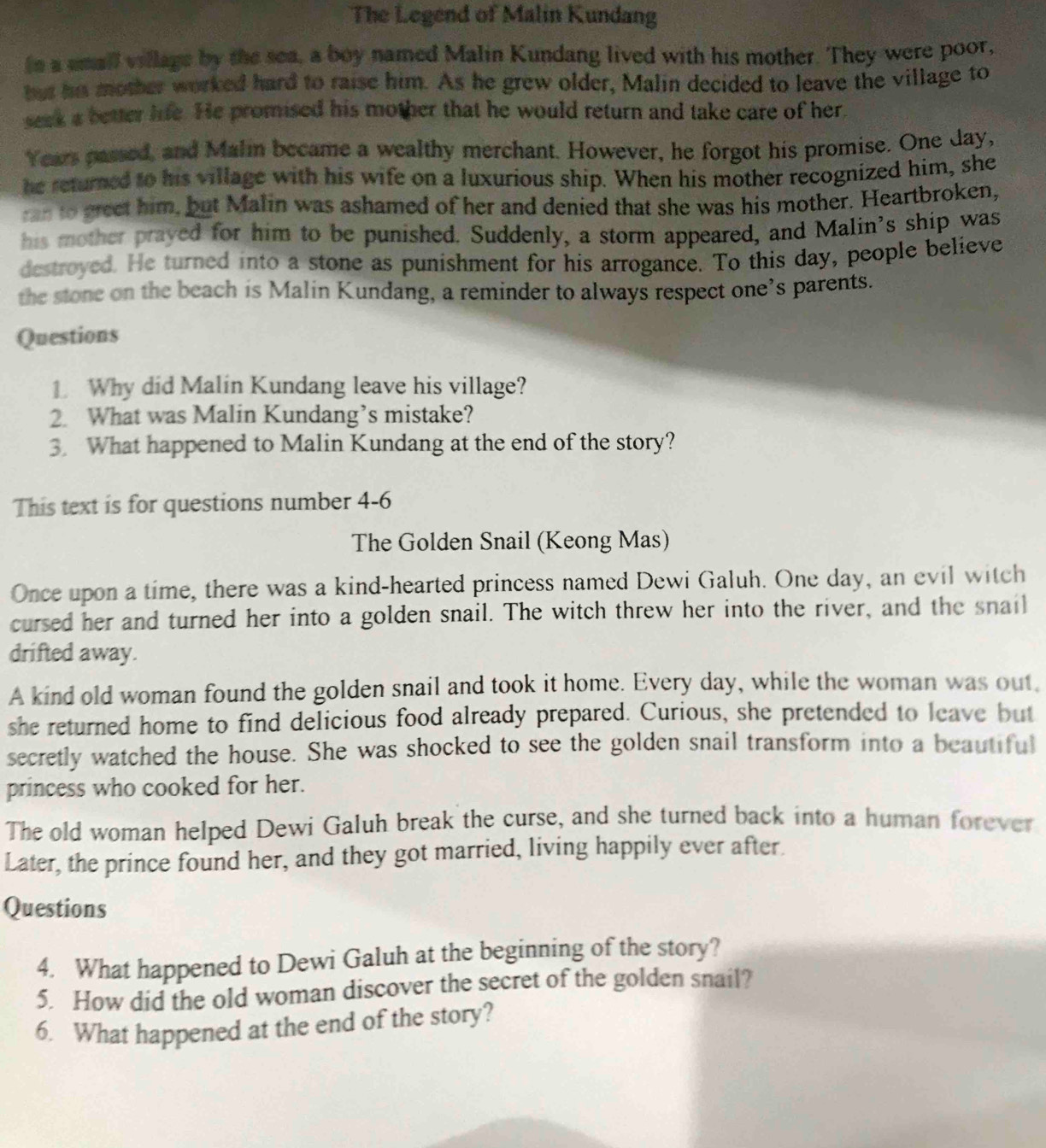 The Legend of Malin Kundang 
in a small village by the sea, a boy named Malin Kundang lived with his mother. They were poor, 
but he mother worked hard to raise him. As he grew older, Malin decided to leave the village to 
seek a better life. He promised his mother that he would return and take care of her. 
Years passed, and Malin became a wealthy merchant. However, he forgot his promise. One Jay, 
he returned to his village with his wife on a luxurious ship. When his mother recognized him, she 
__to greet him, but Malin was ashamed of her and denied that she was his mother. Heartbroken, 
his mother prayed for him to be punished. Suddenly, a storm appeared, and Malin's ship was 
destroyed. He turned into a stone as punishment for his arrogance. To this day, people believe 
the stone on the beach is Malin Kundang, a reminder to always respect one’s parents. 
Questions 
1 Why did Malin Kundang leave his village? 
2. What was Malin Kundang’s mistake? 
3. What happened to Malin Kundang at the end of the story? 
This text is for questions number 4-6 
The Golden Snail (Keong Mas) 
Once upon a time, there was a kind-hearted princess named Dewi Galuh. One day, an evil witch 
cursed her and turned her into a golden snail. The witch threw her into the river, and the snail 
drifted away. 
A kind old woman found the golden snail and took it home. Every day, while the woman was out, 
she returned home to find delicious food already prepared. Curious, she pretended to leave but 
secretly watched the house. She was shocked to see the golden snail transform into a beautiful 
princess who cooked for her. 
The old woman helped Dewi Galuh break the curse, and she turned back into a human forever 
Later, the prince found her, and they got married, living happily ever after. 
Questions 
4. What happened to Dewi Galuh at the beginning of the story? 
5. How did the old woman discover the secret of the golden snail? 
6. What happened at the end of the story?