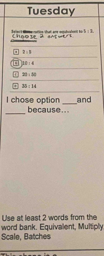 Tuesday
Select Gase ratios that are equivalent to 5:2.
A 2:5
a 10:4
c 20:50
35:14
I chose option _and
_because...
Use at least 2 words from the
word bank. Equivalent, Multiply
Scale, Batches