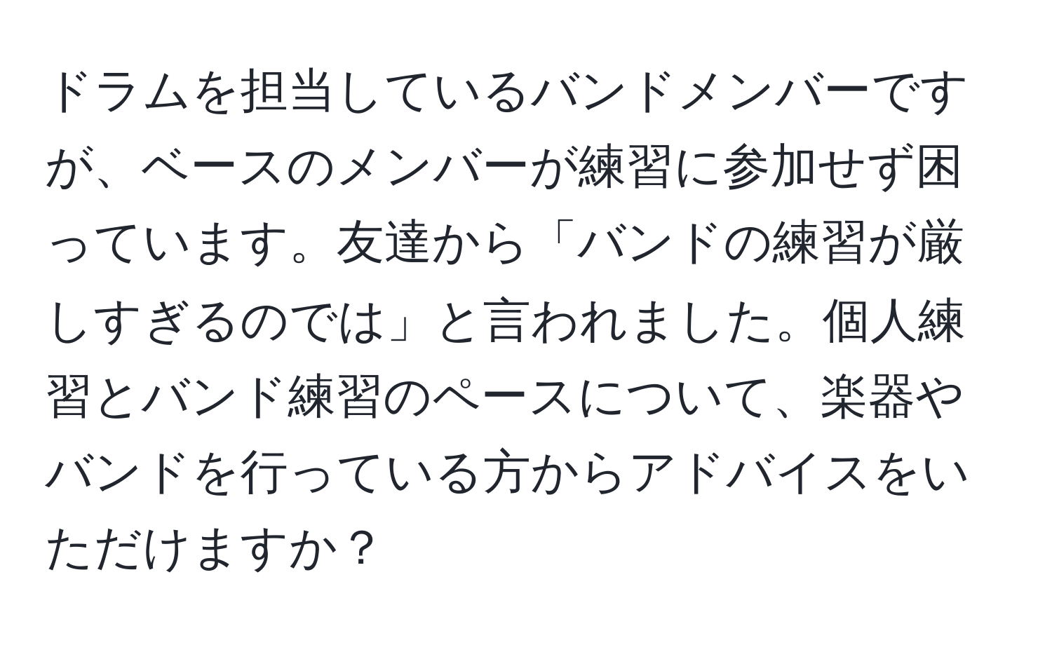 ドラムを担当しているバンドメンバーですが、ベースのメンバーが練習に参加せず困っています。友達から「バンドの練習が厳しすぎるのでは」と言われました。個人練習とバンド練習のペースについて、楽器やバンドを行っている方からアドバイスをいただけますか？