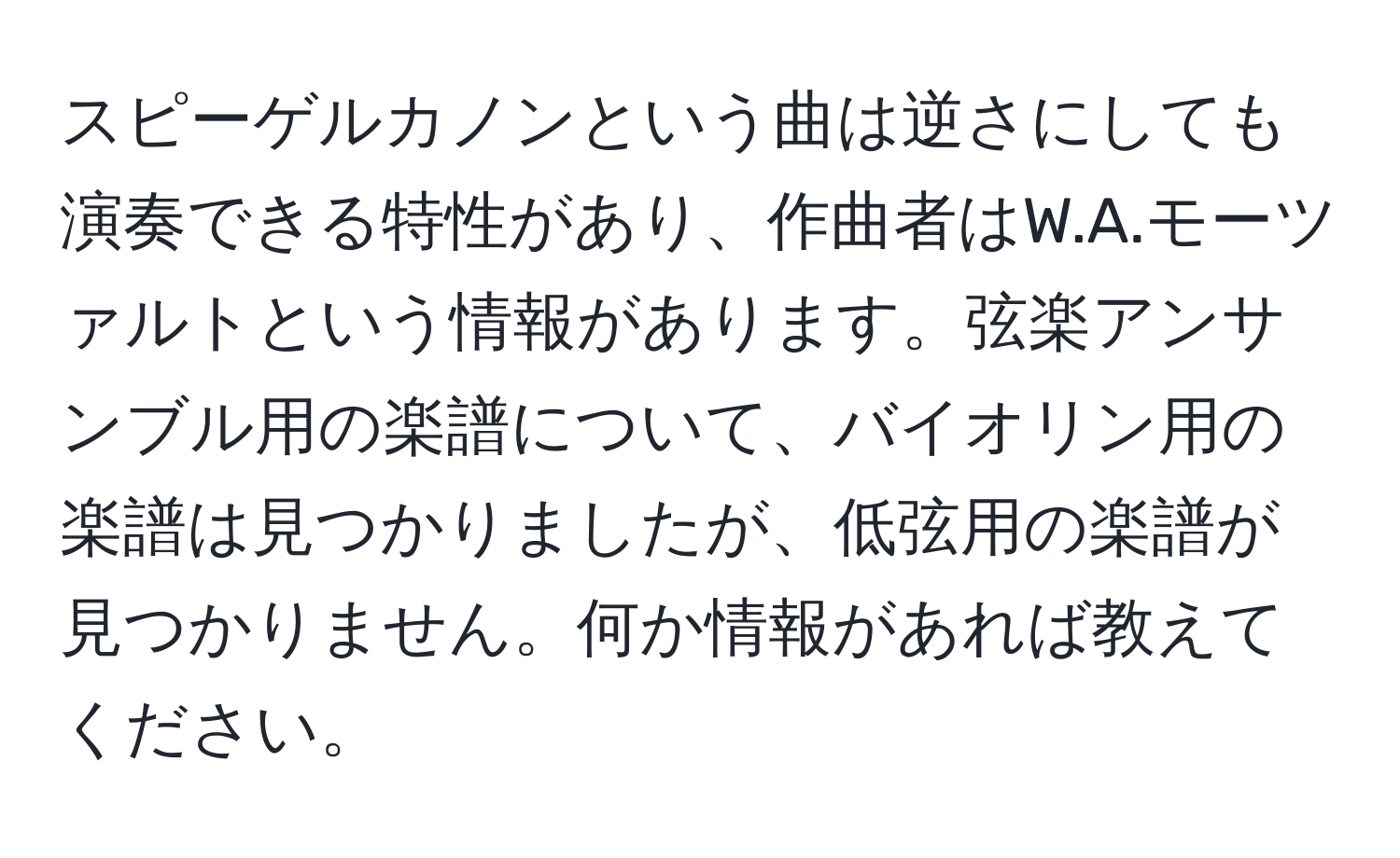 スピーゲルカノンという曲は逆さにしても演奏できる特性があり、作曲者はW.A.モーツァルトという情報があります。弦楽アンサンブル用の楽譜について、バイオリン用の楽譜は見つかりましたが、低弦用の楽譜が見つかりません。何か情報があれば教えてください。