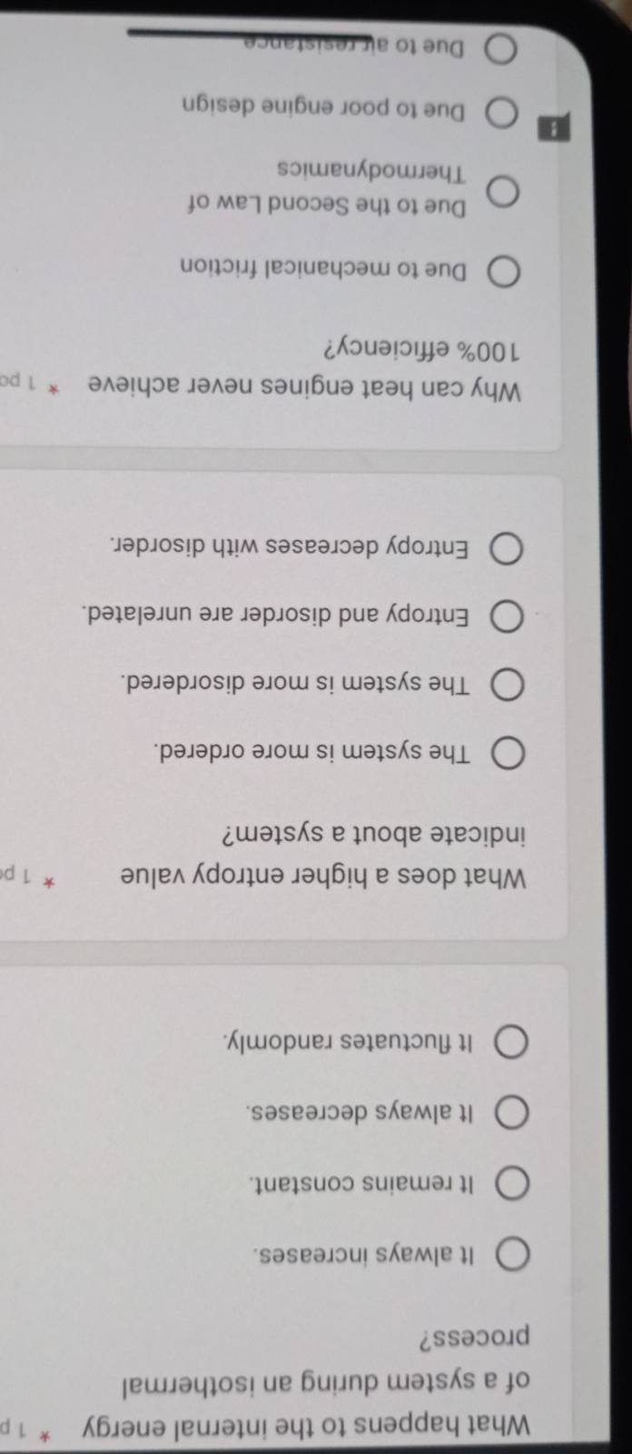 What happens to the internal energy * 1 
of a system during an isothermal
process?
It always increases.
It remains constant.
It always decreases.
It fluctuates randomly.
What does a higher entropy value * 1 p
indicate about a system?
The system is more ordered.
The system is more disordered.
Entropy and disorder are unrelated.
Entropy decreases with disorder.
Why can heat engines never achieve * 1 po
100% efficiency?
Due to mechanical friction
Due to the Second Law of
Thermodynamics
Due to poor engine design
Due to air resistance