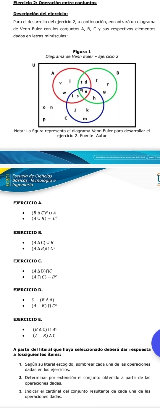 Operación entre conjuntos 
Descripción del ejercicio: 
Para el desarrollo del ejercicio 2, a continuación, encontrará un diagrama 
de Venn Euler con los conjuntos A, B, C y sus respectivos elementos 
dados en letras minúsculas: 
Figura 1 
Nota: La figura representa el diagrama Venn Euler para desarrollar el 
ejercicio 2. Fuente. Autor 
Prahibida su reproducción y copia sin autorización de la UNAD. UNAD O 202 
Escuela de Ciencias 
Básicas, Tecnología e 
L Ingeniería 
EJERCICIO A.
(B△ C)^c∪ A
(A∪ B)-C^c
EJERCICIO B.
(A△ C)∪ B
(A△ B)∩ C^c
EJERCICIO C.
(A△ B)∩ C
(A∩ C)-B^c
EJERCICIO D.
C-(B△ A)
(A-B)∩ C^c
EJERCICIO E.
(B△ C)∩ A^c
(A-B)△ C
A partir del literal que haya seleccionado deberá dar respuesta 
a lossiguientes ítems: 
1. Según su literal escogido, sombrear cada una de las operaciones 
dadas en los ejercicios. 
2. Determinar por extensión el conjunto obtenido a partir de las 
operaciones dadas. 
3. Indicar el cardinal del conjunto resultante de cada una de las 
operaciones dadas.