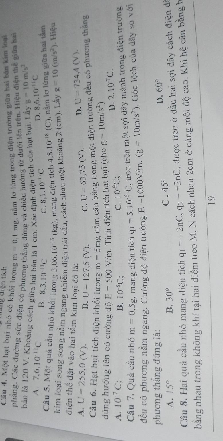 mang điện tích
Câu 4. Một hạt bụi nhỏ có khối lượng m=0,1mg , nằm lơ lửng trong điện trường giữa hai bản kim loại
phẳng. Các đường sức điện có phương và chiều hướng từ dưới lên trên. Hiệu điện thế giữa hai
bản là 120 V. Khoảng cách giữa hai bản là 1 cm. Xác định điện tích của hạt bụi. Lấy g=10m/s^2
A. 7,6.10^(-11)C 8,6.10^(-11)C
B. 8,3.10^(-11)C C. 8,1.10^(-11)C
D.
Câu 5. Một quả cầu nhỏ khối lượng 3,06.10^(-15)(kg) , mang điện tích 4,8.10^(-18) (C), nằm lơ lửng giữa hai tấm
kim loại song song nằm ngang nhiễm điện trái dấu, cách nhau một khoảng 2 (cm). Lấy g=10(m/s^2) Hiệu
điện thế đặt vào hai tấm kim loại đó là:
A. U=255,0(V). B. U=127,5(V). C. U=63,75(V).
D. U=734,4(V).
Câu 6. Hạt bụi tích điện khối lượng m=5mg nằm cân bằng trong một điện trường đều có phương thắng
đứng hướng lên có cường độ E=500V/m. Tính điện tích hạt bụi (cho g=10m/s^2)
D. 2.10^(-7)C.
A. 10^(-7)C; 10^(-8)C; C. 10^(-9)C;
B.
Câu 7. Quả cầu nhỏ m=0,5g , mang điện tích q_1=5.10^(-6)C , treo trên một sợi dây mảnh trong điện trường
đều có phương nằm ngang. Cường độ điện trường E=1000V/m.(g=10m/s^2). Góc lệch của dây so với
phương thăng đứng là: D. 60°
A. 15° B. 30° C . 45°
Câu 8. Hai quả cầu nhỏ mang điện tích q_1=-2nC,q_2=+2nC , được treo ở đầu hai sợi dây cách điện dã
bằng nhau trong không khí tại hai điểm treo M, N cách nhau 2cm ở cùng một độ cao. Khi hệ cân bằng h
19