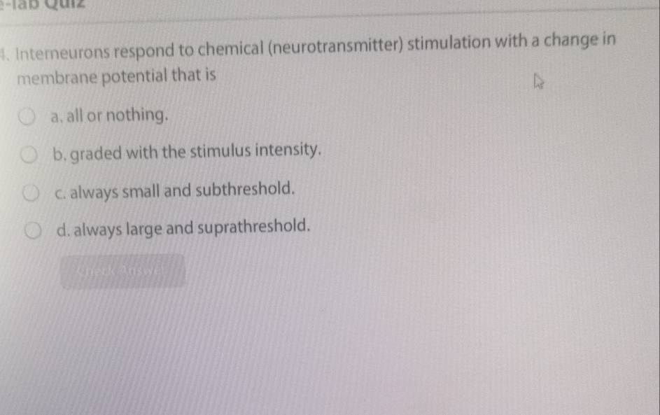 Táb Quiz 
. Interneurons respond to chemical (neurotransmitter) stimulation with a change in
membrane potential that is
a. all or nothing.
b. graded with the stimulus intensity.
c. always small and subthreshold.
d. always large and suprathreshold.