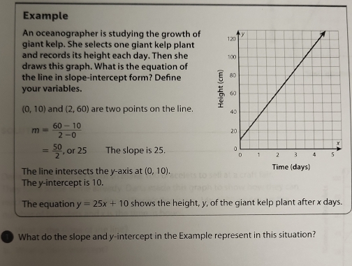 Example 
An oceanographer is studying the growth of 
giant kelp. She selects one giant kelp plant 
and records its height each day. Then she 
draws this graph. What is the equation of 
the line in slope-intercept form? Defne 
your variables. E
(0,10) and (2,60) are two points on the line.
m= (60-10)/2-0 
= 50/2  , or 25 The slope is 25. 
The line intersects the y-axis at (0,10). Time (days) 
The y-intercept is 10. 
The equation y=25x+10 shows the height, y, of the giant kelp plant after x days. 
What do the slope and y-intercept in the Example represent in this situation?