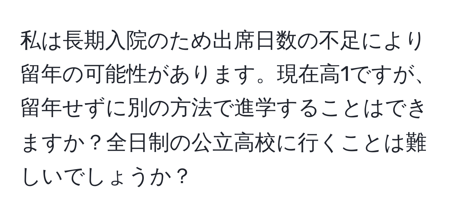 私は長期入院のため出席日数の不足により留年の可能性があります。現在高1ですが、留年せずに別の方法で進学することはできますか？全日制の公立高校に行くことは難しいでしょうか？