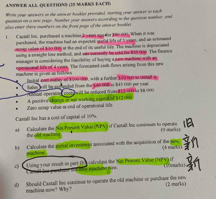 ANSWER ALL QUESTIONS (25 MARKS EACH) 
Write your answers in the answer bookiet provided, starting your answer to each 
question on a new page. Number your answers according to the question number, and 
also enter these numbers on the front page of the answer booklet. 
1. Castall Inc. purchased a machine 2 years ago for $80 000. When it was 
purchased, the machine had an expected useful life of 5 years, and an estimated 
scrap value of $10 000 at the end of its useful life. The machine is depreciated 
using a straight line method, and can currently be sold for $35 000. The finance 
manager is considering the feasibility of buying a new machine with an 
operational life of 4 years. The forecasted cash flows arising from this new 
machine is given as follows 
Intial cost outlay of $100 000, with a further $10 000 to install it. 
Sales will be expanded from the $40 000 to $45 000 per year. 
Annual operating costs will be reduced from $12 000 to $8 000. 
A positive change in net working capital of $12 000
Zero scrap value at end of operational life. 
Castall Inc has a cost of capital of 10%. 
a) Calculate the Net Present Value (NPV) if Castall Inc continues to operate 
the old machine. (9 marks) 
b) Calculate the initial investment associated w1th the acquisition of the new 
machine. (4 marks) 
c)( Using your result in part (b) calculate the Net Present Value (NPV) if 
at a e purchase the new machine now. (10marks) 
d) Should Castall Inc continue to operate the old machine or purchase the new 
machine now? Why? (2 marks)