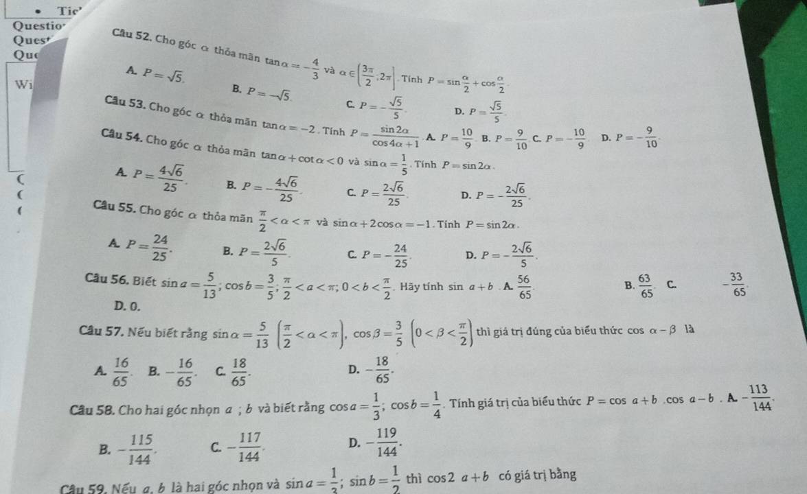 Tio
Questio
Quest
Câu 52. Cho góc ơ thỏa mãn
Quo tan alpha =- 4/3  và alpha ∈ ( 3π /2 ;2π ] Tính P=sin  alpha /2 +cos  alpha /2 .
A. P=sqrt(5). B. P=-sqrt(5). P=- sqrt(5)/5  P= sqrt(5)/5 
C.
Wi Câu 53. Cho góc á thỏa mãn
D.
tan alpha =-2. Tính P= sin 2alpha /cos 4alpha +1  A. P= 10/9 B. P= 9/10  C P=- 10/9  D. P=- 9/10 .
Câu 54. Cho góc α thỏa mãn tan alpha +cot alpha <0</tex> và sin alpha = 1/5 . Tính P=sin 2alpha .
(
A P= 4sqrt(6)/25 . B. P=- 4sqrt(6)/25 . C. P= 2sqrt(6)/25 . D. P=- 2sqrt(6)/25 .
Câu 55. Cho góc α thỏa mãn  π /2  và sin alpha +2cos alpha =-1. Tính P=sin 2alpha .
A P= 24/25 . B. P= 2sqrt(6)/5 . C P=- 24/25 . D. P=- 2sqrt(6)/5 .
Câu 56. Biết sin a= 5/13 ;cos b= 3/5 ; π /2 . Hãy tính sin a+b A.  56/65   63/65  C. - 33/65 .
B.
D. 0.
Câu 57, Nếu biết rằng sin alpha = 5/13 ( π /2  thì giá trị đúng của biểu thức cos alpha -beta là
A.  16/65  B. - 16/65 . C.  18/65 . - 18/65 .
D.
Câu 58. Cho hai góc nhọn a ; b và biết rằng cos a= 1/3 ;cos b= 1/4  Tính giá trị của biểu thức P=cos a+b.cos a-b.A- 113/144 .
D.
B. - 115/144 . C. - 117/144 . - 119/144 .
Câu 59, Nếu a, b là hai góc nhọn và sin a= 1/2 ;sin b= 1/2  thì cos 2a+b có giá trị bằng