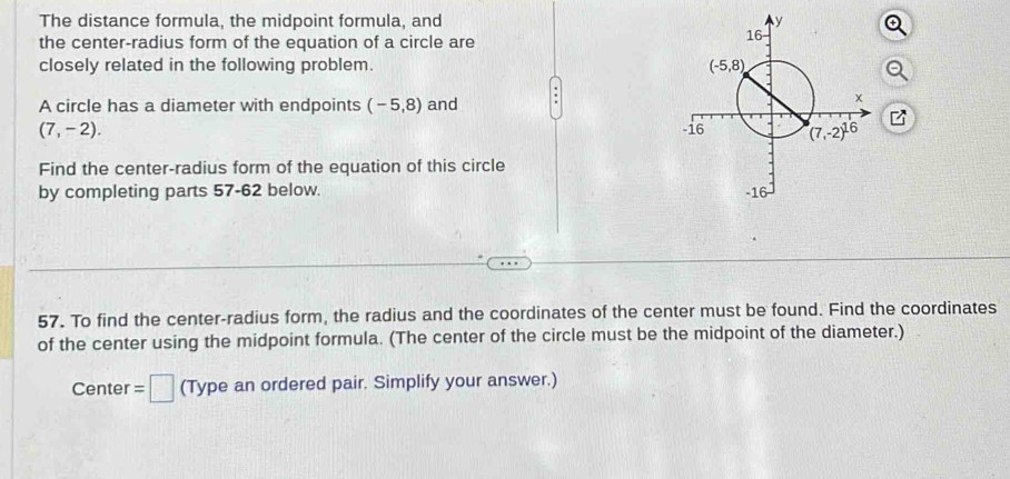 The distance formula, the midpoint formula, and 
the center-radius form of the equation of a circle are
closely related in the following problem. 
A circle has a diameter with endpoints (-5,8) and
(7,-2).
Find the center-radius form of the equation of this circle
by completing parts 57-62 below. 
57. To find the center-radius form, the radius and the coordinates of the center must be found. Find the coordinates
of the center using the midpoint formula. (The center of the circle must be the midpoint of the diameter.)
Center =□ (Type an ordered pair. Simplify your answer.)