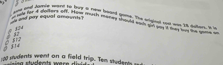 op
Anna and Jamie want to buy a new board game. The original cost was 28 dollars. It is
sale and pay equal amounts?
an sale for 4 dollars off. How much money should each girl pay if they buy the game an
④ $24
O $12 ③ $2
O $14
100 students went on a field trip. Ten students _ _