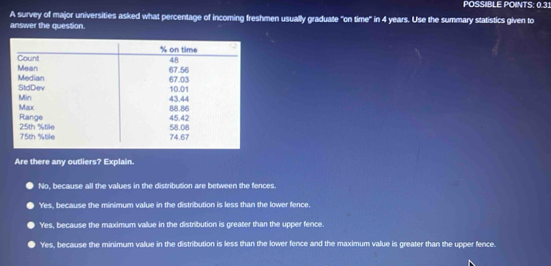 POSSIBLE POINTS: 0.31
A survey of major universities asked what percentage of incoming freshmen usually graduate "on time" in 4 years. Use the summary statistics given to
answer the question.
Are there any outliers? Explain.
No, because all the values in the distribution are between the fences.
Yes, because the minimum value in the distribution is less than the lower fence.
Yes, because the maximum value in the distribution is greater than the upper fence.
Yes, because the minimum value in the distribution is less than the lower fence and the maximum value is greater than the upper fence.