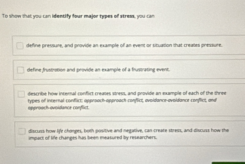 To show that you can identify four major types of stress, you can
define pressure, and provide an example of an event or situation that creates pressure.
define frustration and provide an example of a frustrating event.
describe how internal conflict creates stress, and provide an example of each of the three
types of internal conflict: approach-approach conflict, avoidance-avoidance conflict, and
approach-avoidance conflict.
discuss how life changes, both positive and negative, can create stress, and discuss how the
impact of life changes has been measured by researchers.