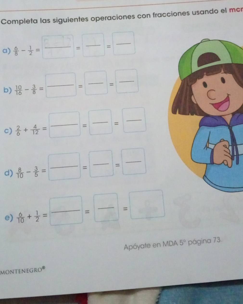 Completa las siguientes operaciones con fracciones usando el mcr 
a)  6/8 - 1/2 = □ /□  = □ /□  = □ /□  
b)  10/16 - 3/8 = □ /□  = □ /□  = □ /□  
c)  2/6 + 4/12 = □ /□  = □ /□  = □ /□  
d)  8/10 - 3/5 = □ /□  = □ /□  = □ /□  
e)  6/10 + 1/2 = □ /□  = □ /□  =□
Apóyate en MDA 5° página 73. 
monteneGro®