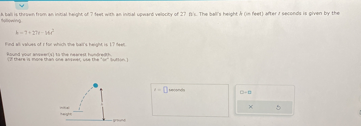 A ball is thrown from an initial height of 7 feet with an initial upward velocity of 27 ft/s. The ball's height ½ (in feet) after / seconds is given by the 
following.
h=7+27t-16t^2
Find all values of I for which the ball's height is 17 feet. 
Round your answer(s) to the nearest hundredth. 
(If there is more than one answer, use the "or" button.)
t= □ seconds
□ =□
×