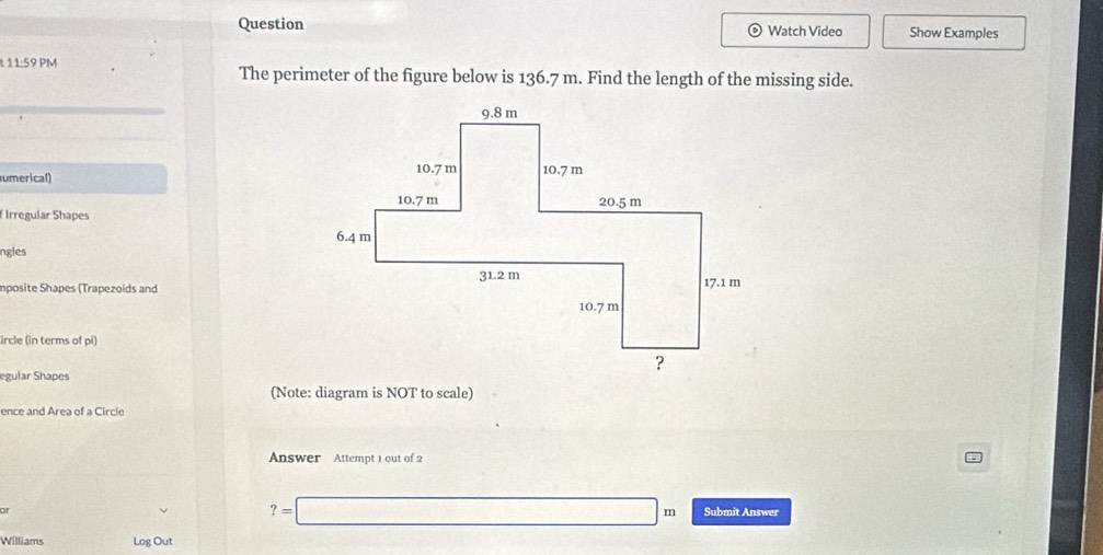 Question © Watch Video Show Examples 
t 11:59 PM The perimeter of the figure below is 136.7 m. Find the length of the missing side. 
umerical) 
Irregular Shapes 
ngles 
Imposite Shapes (Trapezoids and 
ircle (in terms of pi) 
egular Shapes 
(Note: diagram is NOT to scale) 
ence and Area of a Circle 
Answer Attempt 1 out of 2 
of
?=□ m Submit Answer 
Williams Log Out